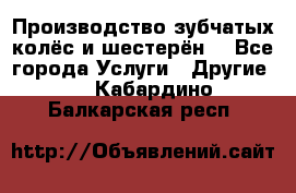 Производство зубчатых колёс и шестерён. - Все города Услуги » Другие   . Кабардино-Балкарская респ.